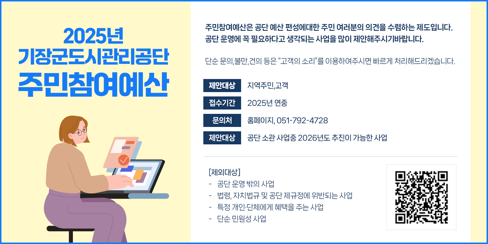 2025년 기장군도시관리공단 주민참여예산 주민참여예산은 공단 예산 편성에 대한 주민여러분의 의견을 수렴하는 제도입니다. 공단 운영에 꼭 필요하다고 생각되는 사업을 많이 제안해주시기 바랍니다. 단순 문의, 불만, 건의 등은 고객의 소리 를 이용해주시면 빠르게 처리해드리겠습니다. 제안대상 지역주민, 고객 접수기간 2025년 연중 문의처 홈페이지, 051-792-4728 제안대상 공단 소관 사업중 2026년도 추진이 가능한 사업 제외대상 공단 운영 밖의 사업 법령, 자치법규 및 공단 제규정에 위반되는 사업, 특정 개인 및 단체에게 혜택을 주는 사업 단순 민원성 사업 qr코드(주소:https://goodsurveyor.co.kr/survey?hashed=U1ZZX0lEWD0yMDc1MCZUTF9JRFg9MTgzMjUmZm9udENudD0wJnBhZ2U9)